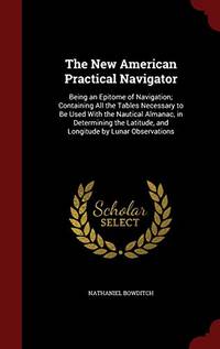 The New American Practical Navigator: Being an Epitome of Navigation; Containing All the Tables Necessary to Be Used with the Nautical Almanac, in Determining the Latitude, and Longitude by Lunar Observations by Nathaniel Bowditch