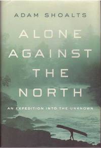 ALONE AGAINST THE NORTH; An Expedition Into The Unknown by Shoalts, Adam - 2015