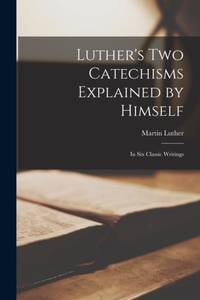 Luther's Two Catechisms Explained by Himself: In Six Classic Writings