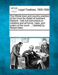 The Whole Town and Country Practice of the Court for Relief of Insolvent Debtors: With Full...