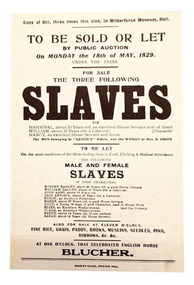 Copy of Bill, three times this size, in Wilberforce Museum, Hull. To Be Sold of Let By Public Auction On Monday the 18th of May, 1829, Under the Trees For Sale The Three Following Slaves Viz. Hannibal, about 30 years old, an excellent House Servant and of Good Character - William, about 35 years old, a Labourer - Nancy, an excellent House Servant and Nurse The MEN belonging to "Leech's Estate and the WOMAN to Mrs. D. Smith ... Also for sale at Eleven o'Clock. Fine Rice, Grain, Paddy, Books, Muslins, Needles, Pins, Ribbons, &c &c at One O'CLock, That Celebrated English Horse BLUCHER