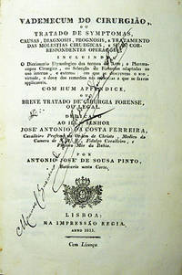 Vademecum do CirurgiÃ£o, ou Tratado de Symptomas, causas, diagnosis, prognosis, e tratamento das molestias cirurgicas, e suas correspondentes operaÃ§Ãµes, incluindo O Diccionario Etymologico dos termos da Arte; a Pharmacopea Cirurgica, ou SelecÃ§Ã£o de FÃ³rmulas adaptadas ao uso interno, e externo: em que se descrevem o uso, virtudo, e dose dos remedios nas molestias a que se fazem applicaveis.  Com hum appendice, ou Breve Tratado de Cirurgia Forense, ou Legal by SOUSA PINTO, AntÃ³nio JosÃ© de - 1815