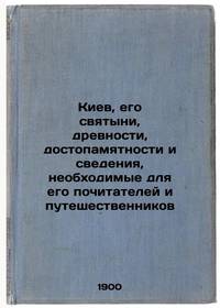 Kiev, ego svyatyni, drevnosti, dostopamyatnosti i svedeniya, neobkhodimye dlya ego pochitateley i...