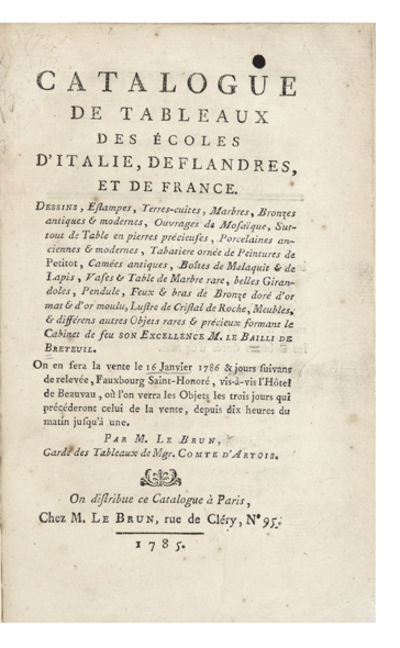 Catalogue de Tableaux des Ecoles d’Italie, de Flandres, et de France. Dessins, Estampes, Terres-cuites, Marbres, Bronzes antiques & modernes, Ouvrages de Mosaïque, Surtout de Table en pierres précieuses, Porcelaines anciennes & modernes, Tabatiere ornée de Peintures de Petitot, Camées antiques, Boîtes de Malaquit & de Lapis, Vases & Table de Marbre rare, belles Girandoles, Pendule, Feux & bras de Bronze doré d’or mat & d’or moulu, Lustre de Cristal de Roche, Meubles, & différens autres Objets rares & précieux formant le Cabinet de…On en fera la vente le 16 Janvier 1786 & jours suivans…Par M. Le Brun, Garde des Tableaux de Mgr. Comte d’Artois