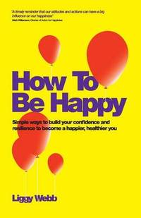 How To Be Happy: How Developing Your Confidence, Resilience, Appreciation and Communication Can...