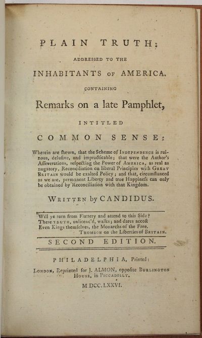 PLAIN TRUTH: ADDRESSED TO THE INHABITANTS OF AMERICA. CONTAINING REMARKS ON A LATE PAMPHLET, INTITLED COMMON SENSE: WHEREIN ARE SHEWN, THAT THE SCHEME OF INDEPENDENCE IS RUINOUS, DELUSIVE, AND IMPRACTICABLE... WRITTEN BY CANDIDUS. SECOND EDITION