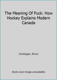 The Meaning Of Puck: How Hockey Explains Modern Canada by Dowbiggin, Bruce - 2009