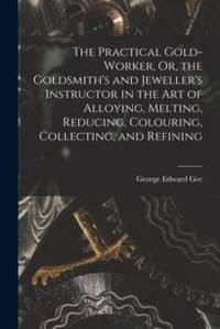 The Practical Gold-Worker, Or, the Goldsmith's and Jeweller's Instructor in the Art of Alloying,...