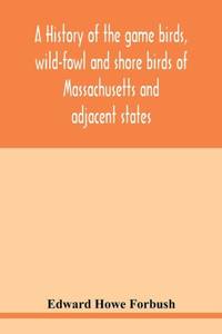 A history of the game birds, wild-fowl and shore birds of Massachusetts and adjacent states :...