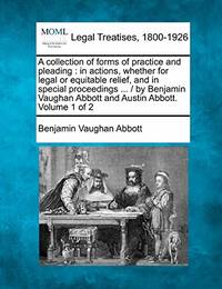 A Collection of Forms of Practice and Pleading: In Actions, Whether for Legal or Equitable Relief, and in Special Proceedings ... / By Benjamin Vaughan Abbott and Austin Abbott. Volume 1 of 2