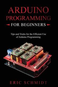 ARDUINO PROGRAMMING FOR BEGINNERS : Tips and Tricks for the Efficient Use of Arduino Programming