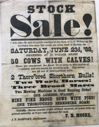 STOCK / SALE! / I will offer for sale at public auction at the farm of L.C. Wilbur on the / territory line near Tar creek, six miles west of Baxter, on / SATURDAY, JUNE 23d, '88, / Beginning at 10 O'Clock Sharp, / 50 COWS WITH CALVES! / These are considered the finest lot of cows in this section of / country, and are nearly all broke to milk. The calves / are all out of thoroughbred bulls. / 2 Thoro'bred Shorthorn Bulls! / TWO WORK HORSES! / Three Brood Mares / Two mowing Machines in Good Running Order! / ONE LUMBER WAGON! / NINE FINE BROOD SOWS WITH PIGS! / ONE THOROUGHB'D BERKSHIRE BOAR! / Terms,---Sevenmonths credit without interest, on notes with ap- / proved security, or 6 per cent discount for cash. / J. P. Hartley, Auctioneer. F. N. MOORE