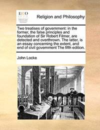cover of Two Treatises of Government: In the Former, the False Principles and Foundation of Sir Robert Filmer, Are Detected and Overthrown. the Latter, Is an Essay Concerning the Extent, and End of Civil Government the Fifth Edition.