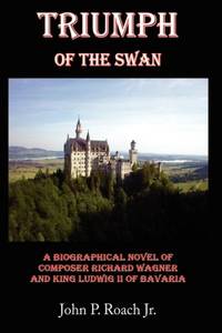 Triumph Of The Swan: A Biographical Novel of Composer Richard Wagner and King Ludwig II of Bavaria