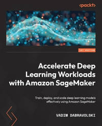 Accelerate Deep Learning Workloads with Amazon SageMaker: Train, deploy and scale deep learning models effectively using Amazon SageMaker