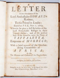 A LETTER FROM A GENTLEMAN OF THE LORD AMBASSADOR HOWARD'S RETINUE, TO HIS FRIEND IN LONDON: DATED AT FEZ, NOV. 1. 1669 Wherein He Gives a Full Relation of the Most Remarkable passages in Their Voyage Thither, and of the Present State of the Countries Under the power of Taffaletta, Emperour Of Morocco; with a Brief Account f the Merchandizing Commodities of Africa; as also the Manners and Customs of the People There
