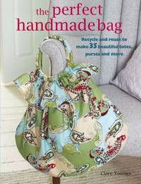 The Perfect Handmade Bag : Recycle and Reuse to Make 35 Beautiful Totes, Purses and More by Clare Youngs - 2009