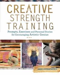 Creative Strength Training : Prompts, Exercises and Personal Stories for Encouraging Artistic Genius