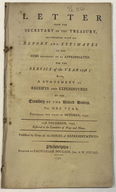 LETTER FROM THE SECRETARY OF THE TREASURY, ACCOMPANYING A REPORT AND ESTIMATES OF THE SUMS NECESSARY TO BE APPROPRIATED FOR THE SERVICE OF THE YEAR 1798; ALSO, A STATEMENT OF RECEIPTS AND EXPENDITURES AT THE TREASURY OF THE UNITED STATES, FOR ONE YEAR, PRECEDING THE FIRST OF OCTOBER, 1797. 11TH DECEMBER, 1797. REFERRED TO THE COMMITTEE OF WAYS AND MEANS. PUBLISHED BY ORDER OF THE HOUSE OF REPRESENTATIVES
