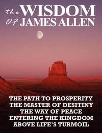 The Wisdom of James Allen: THE PATH TO PROSPERITY, THE MASTER OF DESITINY, THE WAY OF PEACE,...