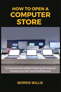 How to Open a Computer Store: A Comprehensive Guide to Starting, Running and Growing Your Own Tech Retail Business