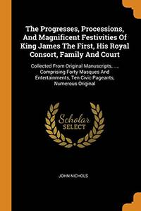 cover of The Progresses, Processions, and Magnificent Festivities of King James the First, His Royal Consort, Family and Court: Collected from Original Manuscripts, ..., Comprising Forty Masques and Entertainments, Ten Civic Pageants, Numerous Original