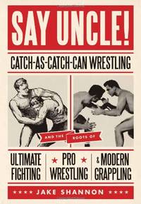 Say Uncle! : Catch-As-Catch-Can and the Roots of Ultimaet Fighting, Pro-Wrestling, and Modern...
