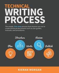 Technical Writing Process: The simple, five-step guide that anyone can use to create technical...