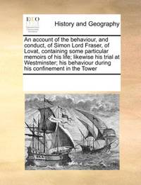 An account of the behaviour, and conduct, of Simon Lord Fraser, of Lovat, containing some...