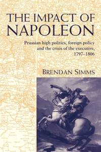 The Impact of Napoleon: Prussian High Politics, Foreign Policy and the Crisis of the Executive,...