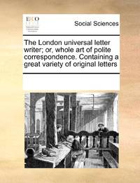 The London universal letter writer; or, whole art of polite correspondence. Containing a great...