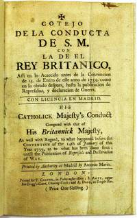 COTEJO DE LA CONDUCTA DE S.M. CON LA DE EL REY BRITANICO...HIS CATHOLICK MAJESTY'S CONDUCT COMPARED WITH THAT OF HIS BRITANNICK MAJESTY, AS WELL WITH REGARD, TO WHAT HAPPENED BEFORE THE CONVENTION OF THE 14TH OF JANUARY OF THIS YEAR 1739, AS TO WHAT HAS BEEN DONE SINCE; UNTILL THE PUBLICATION OF REPRISALS AND DECLARATION OF WAR. PRINTED BY AUTHORITY AT MADRID BY ANTONIO MARIN