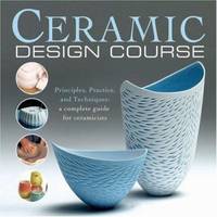 Ceramic Design Course : Principles, Practice, and Techniques: A Complete Course for Ceramicists