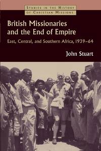 British Missionaries and the End of Empire : East, Central, and Southern Africa, 1939-64