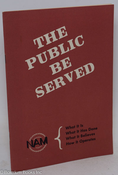 The Public Be Served. NAM: What It Is; What It Has Done; What It Believes: How it Operates