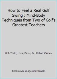 How to Feel a Real Golf Swing : Mind-Body Techniques from Two of Golf's Greatest Teachers