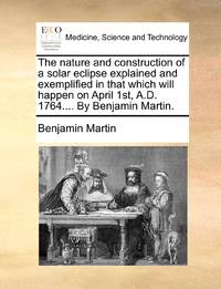The nature and construction of a solar eclipse explained and exemplified in that which will happen on April 1st, A.D. 1764.... By Benjamin Martin.