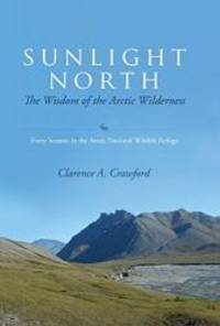 Sunlight North: The Wisdom of the Arctic Wilderness: Forty Seasons in the Arctic National Wildlife Refuge by Clarence A. Crawford - 2014-07-01