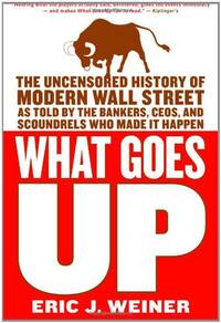 What Goes Up: The Uncensored History of Modern Wall Street as Told by the Bankers, Brokers, CEOs, and Scoundrels Who Made It Happen by Eric J Weiner