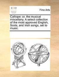 Calliope: or, the musical miscellany. A select collection of the most approved English, Scots,...