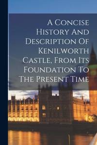 A Concise History And Description Of Kenilworth Castle, From Its Foundation To The Present Time