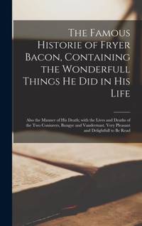 The Famous Historie of Fryer Bacon, Containing the Wonderfull Things He Did in His Life: Also the Manner of His Death; With the Lives and Deaths of the Two Coniurers, Bungye and Vandermast. Very Pleasant and Delightfull to Be Read