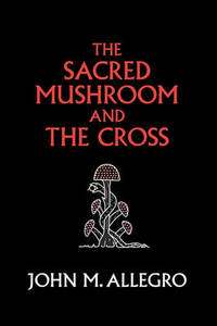 The Sacred Mushroom and The Cross: A study of the nature and origins of Christianity within the...