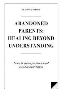 Abandoned Parents: Healing Beyond Understanding : Easing the Pain of Parents Abandoned by Their...