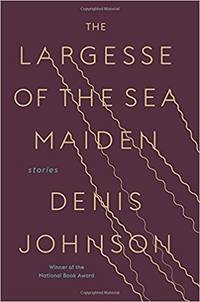 The Largesse of the Sea Maiden: Stories by Denis Johnson - 2018-01-16