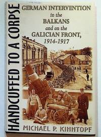 Handcuffed to a Corpse: German Intervention in the Balkans and on the Galician Front, 1914 - 1917