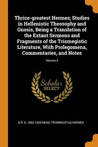 image of Thrice-Greatest Hermes; Studies in Hellenistic Theosophy and Gnosis, Being a Translation of the Extant Sermons and Fragments of the Trismegistic Literature, with Prolegomena, Commentaries, and Notes; Volume 3