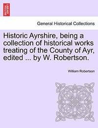 Historic Ayrshire, Being a Collection of Historical Works Treating of the County of Ayr, Edited...