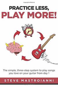PRACTICE LESS, PLAY MORE: The simple, three-step system to play songs you love on your guitar from day 1