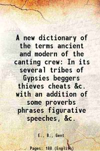 A new dictionary of the terms ancient and modern of the canting crew In its several tribes of Gypsies beggers thieves cheats &amp;c. with an addition of some proverbs phrases figurative speeches, &amp;c. 1899 by E., B., Gent - 2016